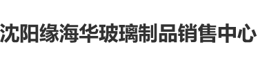 老人操逼网沈阳缘海华玻璃制品销售中心